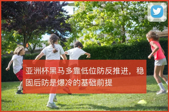 亚洲杯黑马多靠低位防反推进,稳固后防是爆冷的基础前提