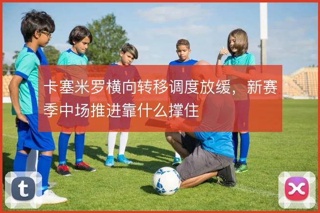 卡塞米罗横向转移调度放缓，新赛季中场推进靠什么撑住