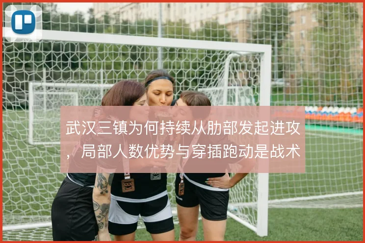 武汉三镇为何持续从肋部发起进攻，局部人数优势与穿插跑动是战术核心