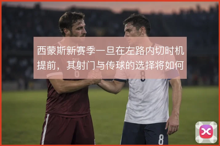 西蒙斯新赛季一旦在左路内切时机提前，其射门与传球的选择将如何变化