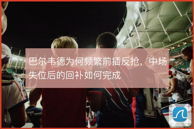 巴尔韦德为何频繁前插反抢，中场失位后的回补如何完成
