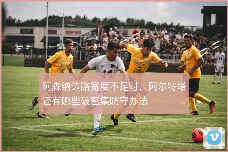 阿森纳边路宽度不足时，阿尔特塔还有哪些破密集防守办法