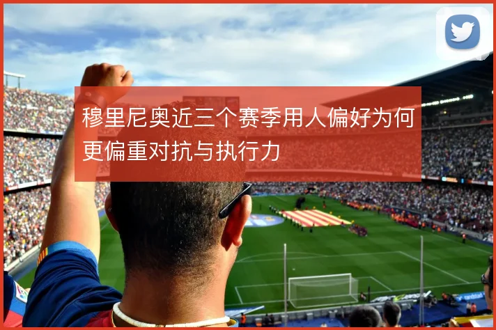 穆里尼奥近三个赛季用人偏好为何更偏重对抗与执行力