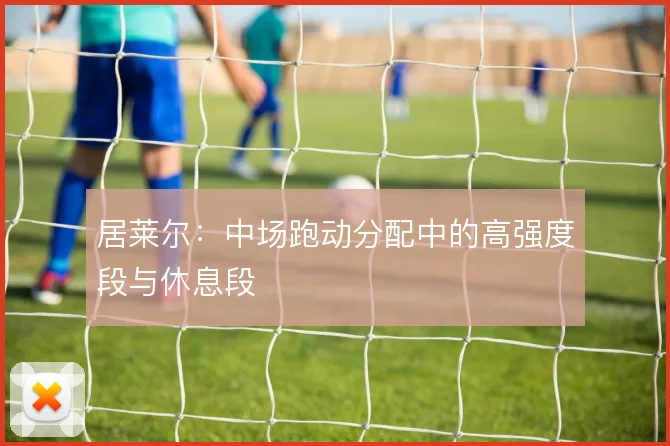 居莱尔：中场跑动分配中的高强度段与休息段