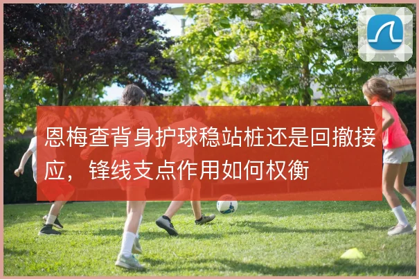 恩梅查背身护球稳站桩还是回撤接应，锋线支点作用如何权衡