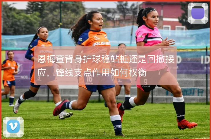 恩梅查背身护球稳站桩还是回撤接应，锋线支点作用如何权衡