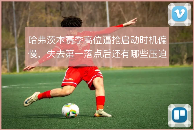 哈弗茨本赛季高位逼抢启动时机偏慢,失去第一落点后还有哪些压迫补救办法