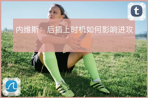 内维斯：后插上时机如何影响进攻