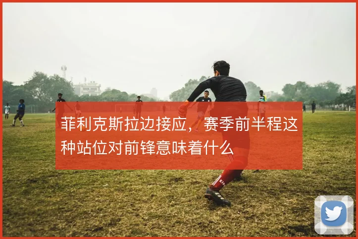 菲利克斯拉边接应，赛季前半程这种站位对前锋意味着什么