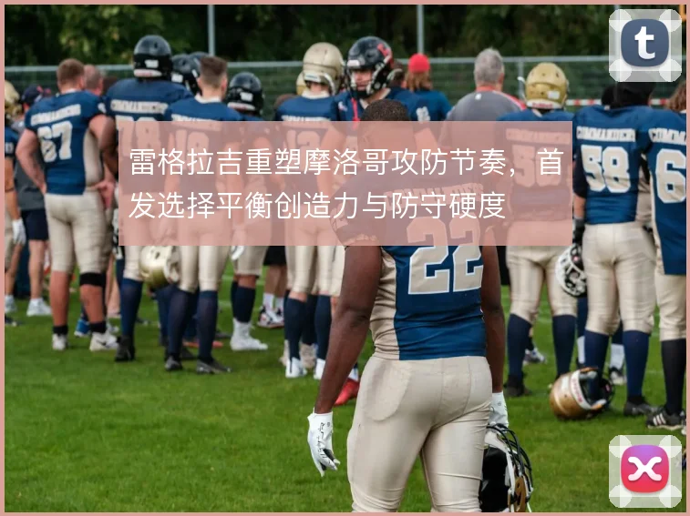 雷格拉吉重塑摩洛哥攻防节奏，首发选择平衡创造力与防守硬度