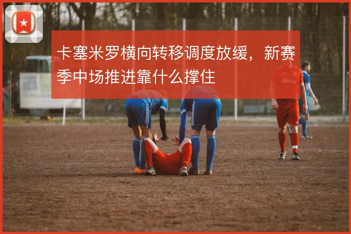 卡塞米罗横向转移调度放缓，新赛季中场推进靠什么撑住