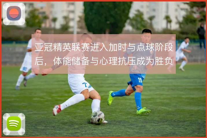 亚冠精英联赛进入加时与点球阶段后，体能储备与心理抗压成为胜负手