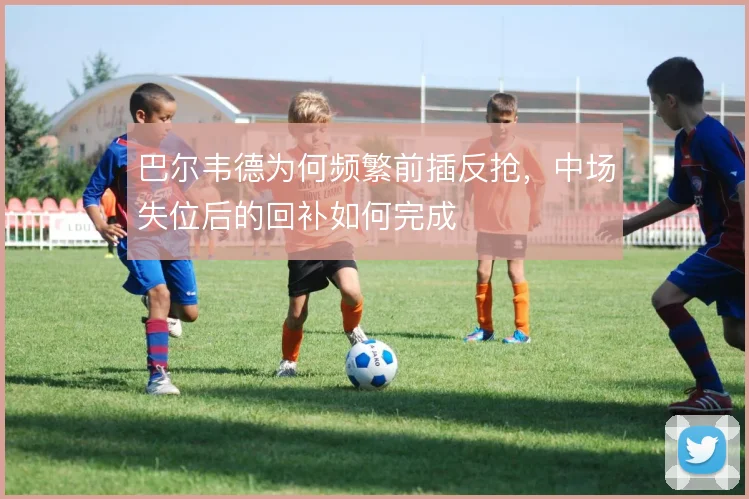 巴尔韦德为何频繁前插反抢，中场失位后的回补如何完成