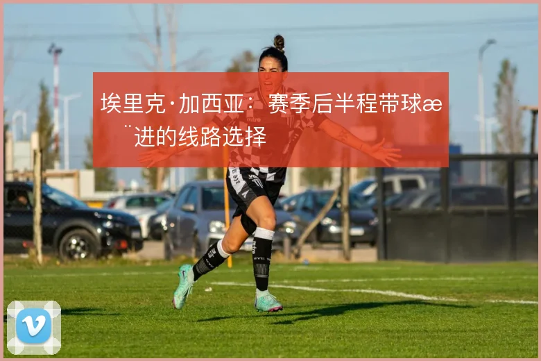 埃里克·加西亚：赛季后半程带球推进的线路选择